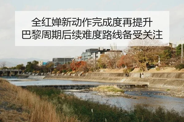 全红婵新动作完成度再提升 巴黎周期后续难度路线备受关注