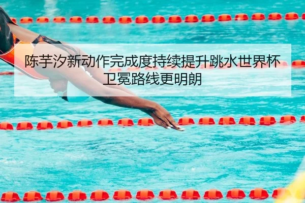 陈芋汐新动作完成度持续提升跳水世界杯卫冕路线更明朗